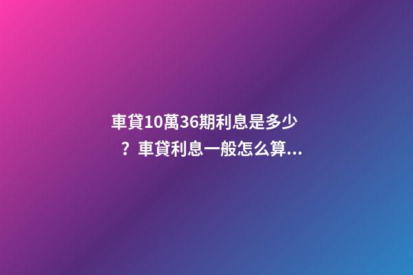 車貸10萬36期利息是多少？車貸利息一般怎么算？